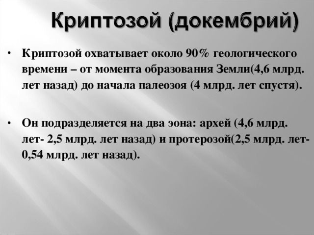 Криптозой охватывает около 90% геологического времени – от момента образования Земли(4,6 млрд. лет назад) до начала палеозоя (4 млрд. лет спустя).  Он подразделяется на два эона: архей (4,6 млрд. лет- 2,5 млрд. лет назад) и протерозой(2,5 млрд. лет- 0,54 млрд. лет назад).