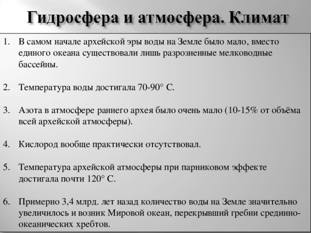 В самом начале архейской эры воды на Земле было мало, вместо единого океана существовали лишь разрозненные мелководные бассейны.  Температура воды достигала 70-90° C.  Азота в атмосфере раннего архея было очень мало (10-15% от объёма всей архейской атмосферы).  Кислород вообще практически отсутствовал.  Температура архейской атмосферы при парниковом эффекте достигала почти 120° С.  Примерно 3,4 млрд. лет назад количество воды на Земле значительно увеличилось и возник Мировой океан, перекрывший гребни срединно-океанических хребтов.