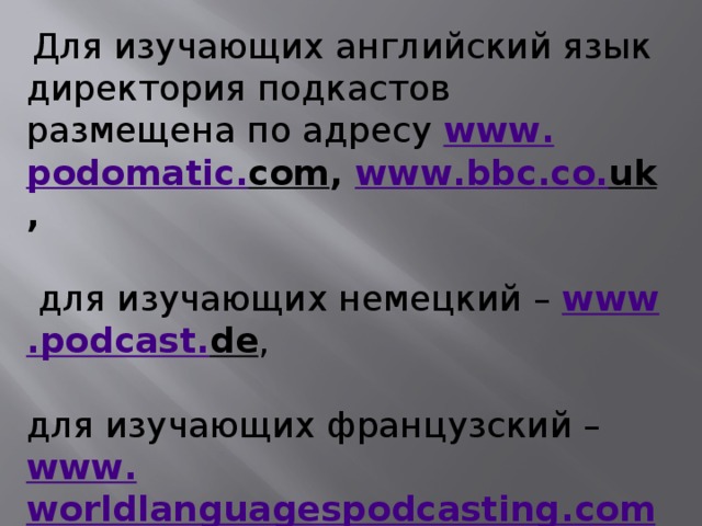 Для изучающих английский язык директория подкастов размещена по адресу www . podomatic . com , www . bbc . co . uk ,   для изучающих немецкий – www . podcast . de , для изучающих французский – www . worldlanguagespodcasting . com / wlangp / french . php