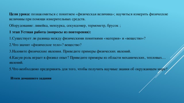 Цели урока: познакомиться с понятием «физическая величина»; научиться измерять физические величины при помощи измерительных средств. Оборудование: линейка, мензурка, секундомер, термометр, брусок ; 1 этап Устная работа (вопросы из повторения): 1.Существует ли разница между физическими понятиями «материя» и «вещество»? 2.Что значит «физическое тело»? вещество? 3.Назовите физические явления. Приведите примеры физических явлений. 4.Какую роль играет в физике опыт? Приведите примеры из области механических, тепловых…явлений. 5.Что необходимо предпринять для того, чтобы получить научные знания об окружающем мире? Итоги домашнего задания