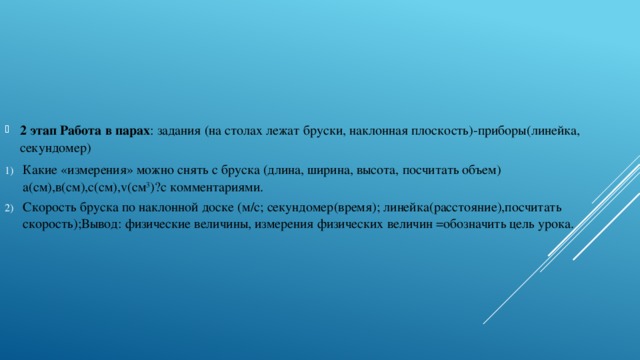 2 этап Работа в парах : задания (на столах лежат бруски, наклонная плоскость)-приборы(линейка, секундомер) Какие «измерения» можно снять с бруска (длина, ширина, высота, посчитать объем) а(см),в(см),с(см),v(см 3 )?с комментариями. Скорость бруска по наклонной доске (м/с; секундомер(время); линейка(расстояние),посчитать скорость);Вывод: физические величины, измерения физических величин =обозначить цель урока.