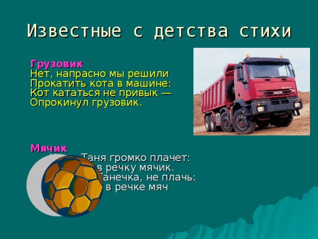 Известные с детства стихи    Грузовик   Нет, напрасно мы решили  Прокатить кота в машине:  Кот кататься не привык —  Опрокинул грузовик.           Мячик      Наша Таня громко плачет:     Уронила в речку мячик.     — Тише, Танечка, не плачь:     Не утонет в речке мяч