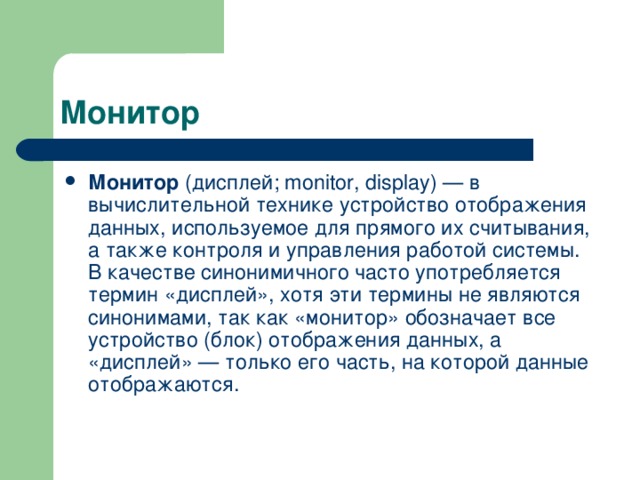 Монитор (дисплей; monitor, display) — в вычислительной технике устройство отображения данных, используемое для прямого их считывания, а также контроля и управления работой системы. В качестве синонимичного часто употребляется термин «дисплей», хотя эти термины не являются синонимами, так как «монитор» обозначает все устройство (блок) отображения данных, а «дисплей» — только его часть, на которой данные отображаются.