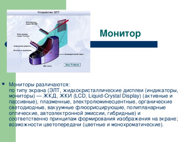 Мониторы различаются:  по типу экрана (ЭЛТ, жидкокристаллические дисплеи (индикаторы, мониторы) — ЖКД, ЖКИ (LCD, Liquid-Crystal Display) (активные и пассивные), плазменные, электролюминесцентные, органические светодиодные, вакуумные флюорисцирующие, полипланарные оптические, автоэлектронной эмиссии, гибридные) и соответственно принципам формирования изображения на экране;  возможности цветопередачи (цветные и монохроматические).