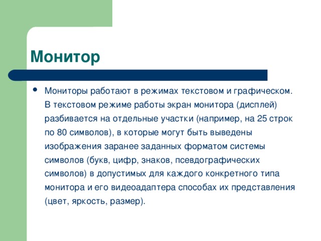 Мониторы работают в режимах текстовом и графическом. В текстовом режиме работы экран монитора (дисплей) разбивается на отдельные участки (например, на 25 строк по 80 символов), в которые могут быть выведены изображения заранее заданных форматом системы символов (букв, цифр, знаков, псевдографических символов) в допустимых для каждого конкретного типа монитора и его видеоадаптера способах их представления (цвет, яркость, размер).