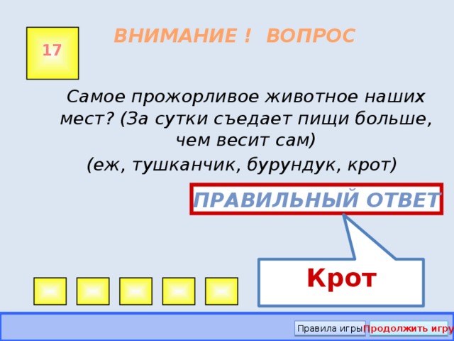 Крот ВНИМАНИЕ ! ВОПРОС 17  Самое прожорливое животное наших мест? (За сутки съедает пищи больше, чем весит сам)  (еж, тушканчик, бурундук, крот) Правильный ответ Правила игры Продолжить игру