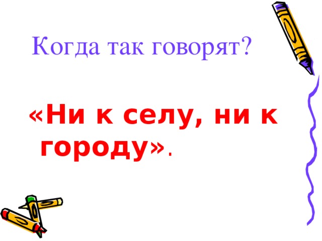 Когда так говорят?  «Ни к селу, ни к городу» .