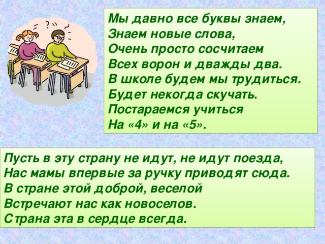 Мы давно все буквы знаем, Знаем новые слова, Очень просто сосчитаем Всех ворон и дважды два. В школе будем мы трудиться. Будет некогда скучать. Постараемся учиться На «4» и на «5». Пусть в эту страну не идут, не идут поезда, Нас мамы впервые за ручку приводят сюда. В стране этой доброй, веселой Встречают нас как новоселов. Страна эта в сердце всегда.