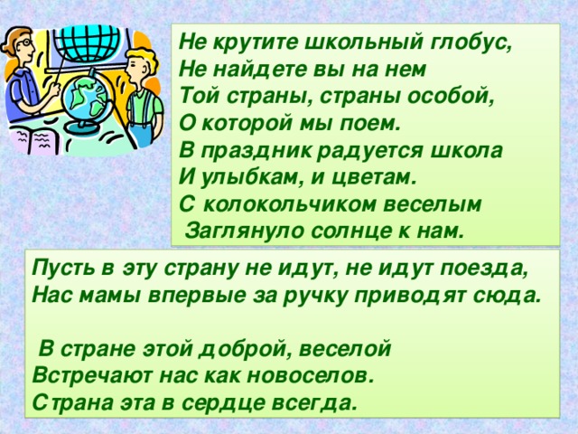 Не крутите школьный глобус, Не найдете вы на нем Той страны, страны особой, О которой мы поем. В праздник радуется школа И улыбкам, и цветам. С колокольчиком веселым  Заглянуло солнце к нам. Пусть в эту страну не идут, не идут поезда, Нас мамы впервые за ручку приводят сюда.  В стране этой доброй, веселой Встречают нас как новоселов. Страна эта в сердце всегда.