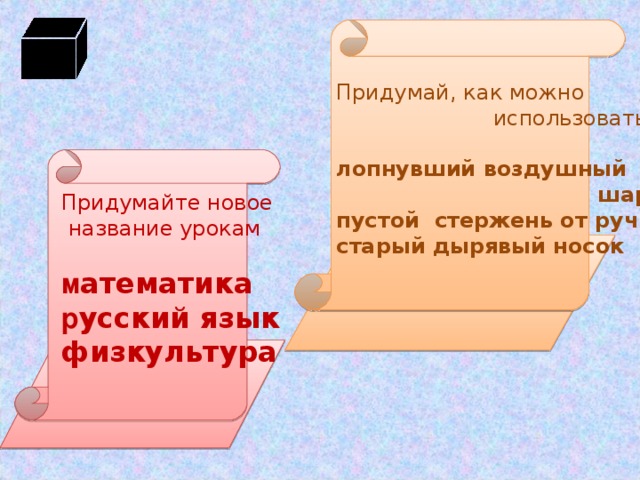 Придумай, как можно  использовать лопнувший воздушный  шарик пустой стержень от ручки старый дырявый носок  Придумайте новое  название урокам м атематика р усский язык физкультура