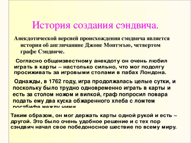 История создания сэндвича. Анекдотической версией происхождения сэндвича является история об англичанине Джоне Монтэгью, четвертом графе Сэндвиче.   Согласно общеизвестному анекдоту он очень любил играть в карты – настолько сильно, что мог подолгу просиживать за игровыми столами в пабах Лондона.  Однажды, в 1762 году, игра продолжалась целые сутки, и поскольку было трудно одновременно играть в карты и есть за столом ножом и вилкой, граф попросил повара подать ему два куска обжаренного хлеба с ломтем ростбифа между ними