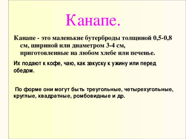 Канапе. Канапе - это маленькие бутерброды толщиной 0,5-0,8 см, шириной или диаметром 3-4 см, приготовленные на любом хлебе или печенье.  По форме они могут быть треугольные, четырехугольные, круглые, квадратные, ромбовидные и др.