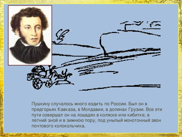 Пушкину случалось много ездить по России. Был он в предгорьях Кавказа, в Молдавии, в долинах Грузии. Все эти пути совершал он на лошадях в коляске или кибитке, в летний зной и в зимнюю пору, под унылый монотонный звон почтового колокольчика.