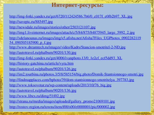 Интернет-ресурсы: http://img-fotki.yandex.ru/get/6720/112424586.7b6/0_c017f_e0fb2b97_XL.jpg http://savepic.ru/885497.jpg http://newsdale.ru/images/stories/other/2503121107.jpg http://img1.liveinternet.ru/images/attach/c/5/84/875/84875945_large_5992_2.jpg http://sdelanounas.ru/images/img/s5.afisha.net/Afisha7Files_UGPhotos_090228211954_090505185900_p_f.jpg http://www.dreamtech.ru/images/video/Kadrs/Stancion-smotritel-2-ND.jpg http://autotravel.ru/phalbum/90201/130.jpg http://img-fotki.yandex.ru/get/4006/ivanphoto.13/0_1e2cf_ecf5dd93_XL http://history-gatchina.ru/article/vyra.htm http://autotravel.ru/phalbum/90201/126.jpg http://im2.tourbina.ru/photos.3/5/8/585154/big.photo/Domik-Stantsionnogo-smotri.jpg http://findmapplaces.com/bphoto/39/dom-stantsionnogo-smotritelya_397783.jpg http://www.toksovotur.ru/wp-content/uploads/2013/10/76_big.jpg http://autotravel.ru/phalbum/90201/136.jpg http://www.libex.ru/dimg/51f02.jpg http://strana.ru/media/images/uploaded/gallery_promo21069101.jpg http://rostov-region.ru/towns/item/f00/s00/e0000001/pic/000002.jpg