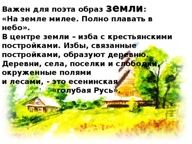 Важен для поэта образ земли : «На земле милее. Полно плавать в небо». В центре земли – изба с крестьянскими постройками. Избы, связанные постройками, образуют деревню. Деревни, села, поселки и слободки, окруженные полями и лесами, - это есенинская «голубая Русь».