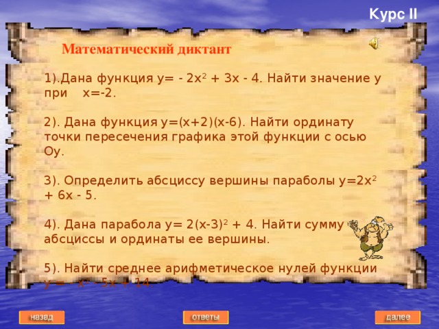 Курс II Математический диктант 1).Дана функция y= - 2x 2 + 3x - 4. Найти значение y при x=-2. 2). Дана функция y=(x+2)(x-6). Найти ординату точки пересечения графика этой функции с осью Оy. 3). Определить абсциссу вершины параболы y=2x 2 + 6x - 5. 4). Дана парабола y= 2(x-3) 2 + 4. Найти сумму абсциссы и ординаты ее вершины. 5). Найти среднее арифметическое нулей функции у = - х 2 - 5х + 14.