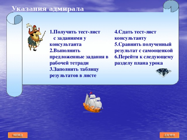 Указания адмирала 1.Получить тест-лист с заданиями у консультанта 4.Сдать тест-лист консультанту 2.Выполнить предложенные задания в рабочей тетради 5.Сравнить полученный результат с самооценкой 3.Заполнить таблицу результатов в листе 6.Перейти к следующему разделу плана урока