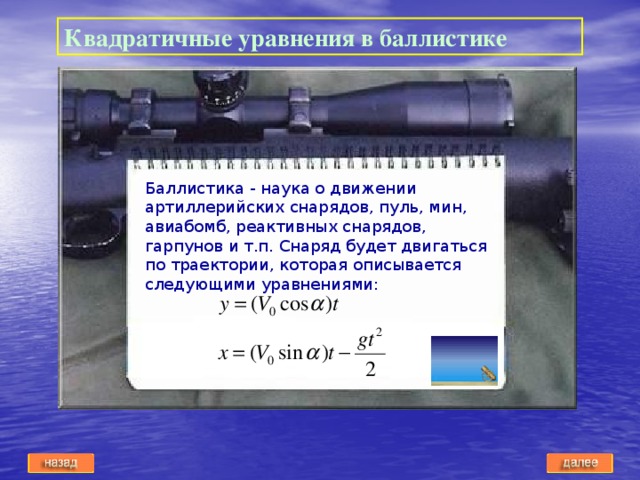 Квадратичные уравнения в баллистике Баллистика - наука о движении артиллерийских снарядов, пуль, мин, авиабомб, реактивных снарядов, гарпунов и т.п. Снаряд будет двигаться по траектории, которая описывается следующими уравнениями: