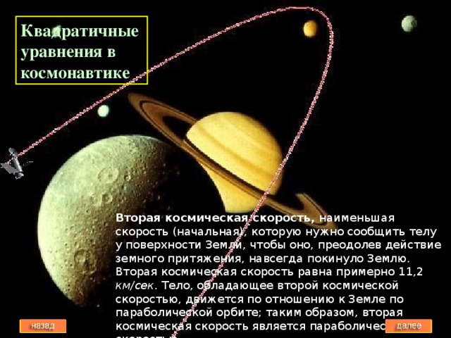 Квадратичные уравнения в космонавтике Вторая космическая скорость, наименьшая скорость (начальная), которую нужно сообщить телу у поверхности Земли, чтобы оно, преодолев действие земного притяжения, навсегда покинуло Землю. Вторая космическая скорость равна примерно 11,2 км/сек . Тело, обладающее второй космической скоростью, движется по отношению к Земле по параболической орбите; таким образом, вторая космическая скорость является параболической скоростью.