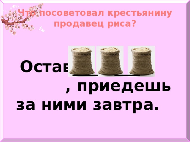 Что посоветовал крестьянину продавец риса?   Оставь , приедешь за ними завтра.