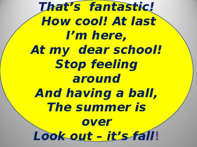 That’s fantastic!  How cool! At last I’m here, At my dear school! Stop feeling around And having a ball, The summer is over Look out – it’s fall !