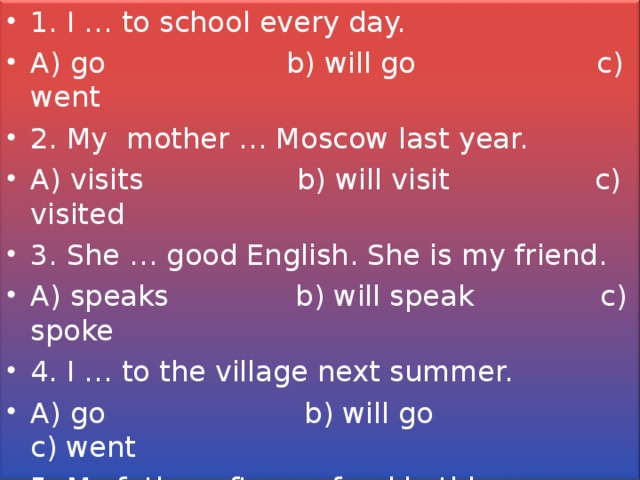 1. I … to school every day. A) go b) will go c) went 2. My mother … Moscow last year. A) visits b) will visit c) visited 3. She … good English. She is my friend. A) speaks b) will speak c) spoke 4. I … to the village next summer. A) go b) will go c) went 5. My father often … food in this supermarket. A) buys b) will buy c) bought