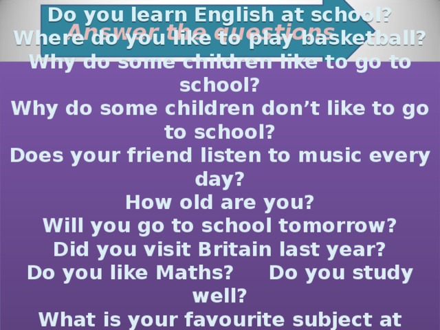 Answer the questions : Do you learn English at school? Where do you like to play basketball? Why do some children like to go to school? Why do some children don’t like to go to school? Does your friend listen to music every day? How old are you? Will you go to school tomorrow? Did you visit Britain last year? Do you like Maths? Do you study well? What is your favourite subject at school? What are your worst subjects ?