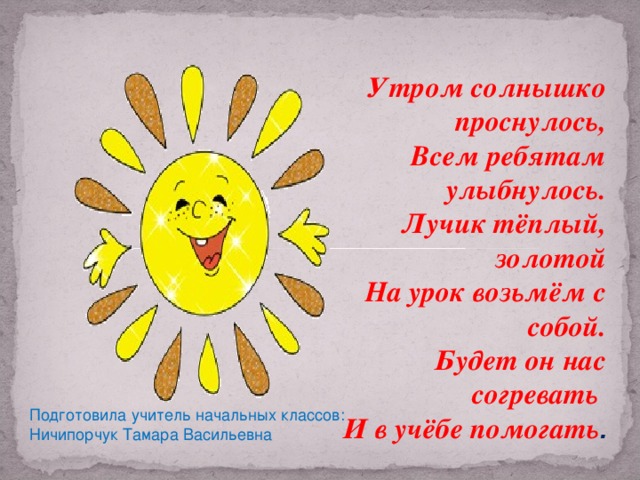 Утром солнышко проснулось, Всем ребятам улыбнулось. Лучик тёплый, золотой На урок возьмём с собой. Будет он нас согревать И в учёбе помогать . Подготовила учитель начальных классов: Ничипорчук Тамара Васильевна Подготовила учитель начальных классов: Ничипорчук Тамара Васильевна