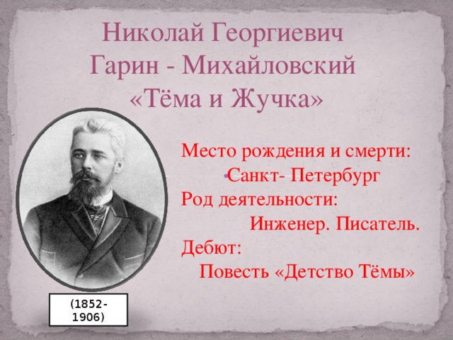 Николай Георгиевич Гарин - Михайловский «Тёма и Жучка» Место рождения и смерти:  Санкт- Петербург Род деятельности:  Инженер. Писатель. Дебют:  Повесть «Детство Тёмы»  Псевдоним: Н.Гарин Место рождения: Санкт- Петербург Место смерти:Санкт-Петербург Род деятельности: Инженер. Писатель-прозаик Дебют: Повесть «Детство Тёмы» (1852-1906)