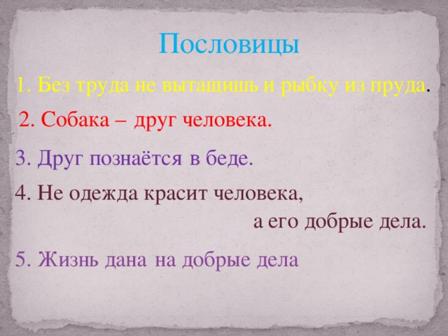 Пословицы 1. Без труда не вытащишь и рыбку из пруда . 2. Собака – друг человека. 3. Друг познаётся в беде. 4. Не одежда красит человека, а его добрые дела. Пословицы Не одежда красит человека, а его добрые дела.  Жизнь дана на добрые дела 5. Жизнь дана на добрые дела