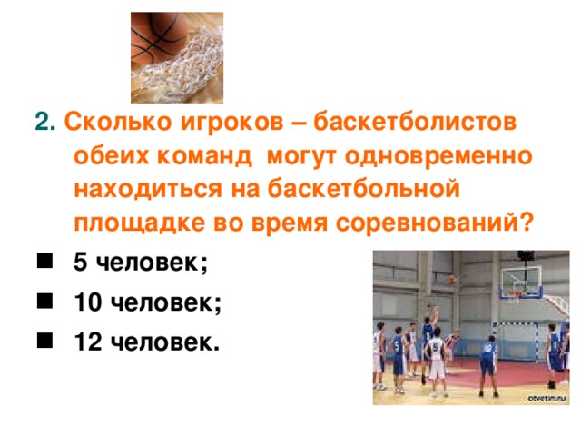 2.  Сколько игроков – баскетболистов обеих команд могут одновременно находиться на баскетбольной площадке во время соревнований?  5 человек; 10 человек; 12 человек.
