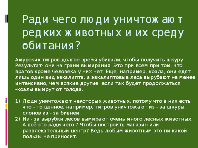 Ради чего люди уничтожают редких животных и их среду обитания?   Амурских тигров долгое время убивали, чтобы получить шкуру. Результат- они на грани вымирания. Это при всем при том, что врагов кроме человека у них нет. Еще, например, коала, они едят лишь один вид эвкалипта, а эвкалиптовые леса вырубают не менее интенсивно, чем всякие другие если так будет продолжаться -коалы вымрут от голода.