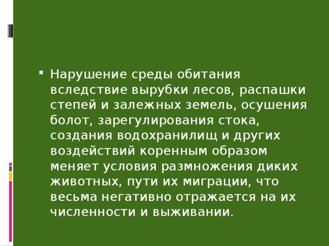 Нарушение среды обитания вследствие вырубки лесов, распашки степей и залежных земель, осушения болот, зарегулирования стока, создания водохранилищ и других воздействий коренным образом меняет условия размножения диких животных, пути их миграции, что весьма негативно отражается на их численности и выживании. 