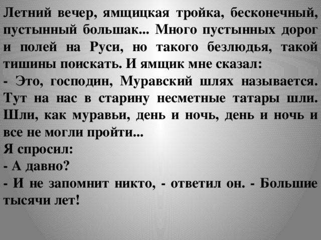 Летний вечер, ямщицкая тройка, бесконечный, пустынный большак... Много пустынных дорог и полей на Руси, но такого безлюдья, такой тишины поискать. И ямщик мне сказал: - Это, господин, Муравский шлях называется. Тут на нас в старину несметные татары шли. Шли, как муравьи, день и ночь, день и ночь и все не могли пройти... Я спросил: - А давно? - И не запомнит никто, - ответил он. - Большие тысячи лет!