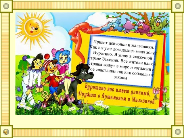 Привет девчонки и мальчишки. Как вы уже догадались меня зовут Буратино. Я живу в сказочной стране Законии. Все жители нашей страны живут в мире и согласии и все счастливы так как соблюдают законы