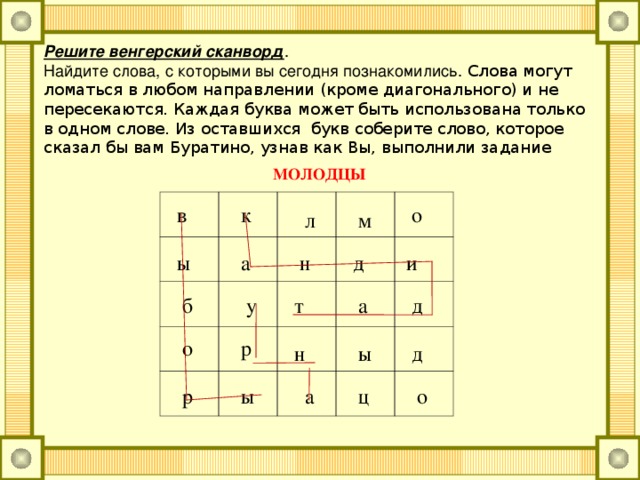 Решите венгерский сканворд . Найдите слова, с которыми вы сегодня познакомились. Слова могут ломаться в любом направлении (кроме диагонального) и не пересекаются. Каждая буква может быть использована только в одном слове. Из оставшихся букв соберите слово, которое сказал бы вам Буратино, узнав как Вы, выполнили задание МОЛОДЦЫ в к о л м и ы а н д у д а б т р о ы д н о ц а ы р