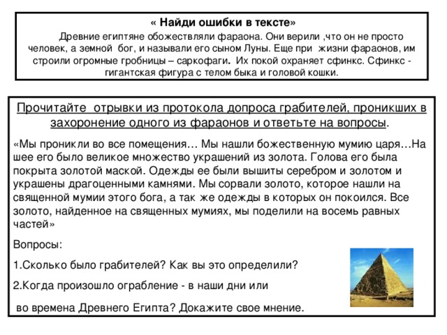 « Найди ошибки в тексте» Древние египтяне обожествляли фараона. Они верили ,что он не просто человек, а земной бог, и называли его сыном Луны. Еще при жизни фараонов, им строили огромные гробницы – саркофаги . Их покой охраняет сфинкс. Сфинкс - гигантская фигура с телом быка и головой кошки. Прочитайте отрывки из протокола допроса грабителей, проникших в захоронение одного из фараонов и ответьте на вопросы . .