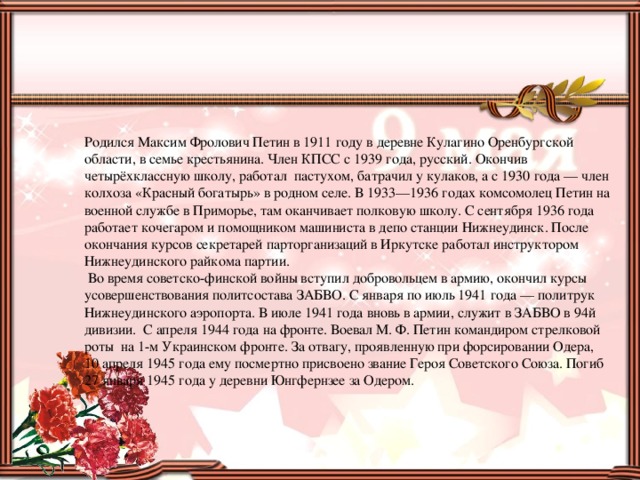 Родился Максим Фролович Петин в 1911 году в деревне Кулагино Оренбургской области, в семье крестьянина. Член КПСС с 1939 года, русский. Окончив четырёхклассную школу, работал пастухом, батрачил у кулаков, а с 1930 года — член колхоза «Красный богатырь» в родном селе. В 1933—1936 годах комсомолец Петин на военной службе в Приморье, там оканчивает полковую школу. С сентября 1936 года работает кочегаром и помощником машиниста в депо станции Нижнеудинск. После окончания курсов секретарей парторганизаций в Иркутске работал инструктором Нижнеудинского райкома партии.  Во время советско-финской войны вступил добровольцем в армию, окончил курсы усовершенствования политсостава ЗАБВО. С января по июль 1941 года — политрук Нижнеудинского аэропорта. В июле 1941 года вновь в армии, служит в ЗАБВО в 94й дивизии. С апреля 1944 года на фронте. Воевал М. Ф. Петин командиром стрелковой роты на 1-м Украинском фронте. За отвагу, проявленную при форсировании Одера, 10 апреля 1945 года ему посмертно присвоено звание Героя Советского Союза. Погиб 27 января 1945 года у деревни Юнгфернзее за Одером.