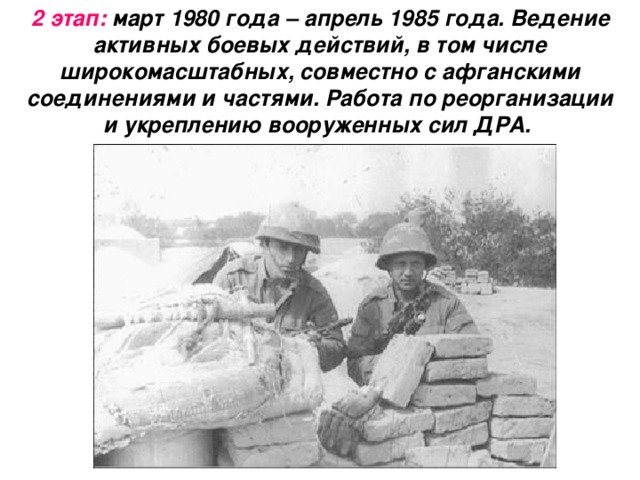 2 этап: март 1980 года – апрель 1985 года. Ведение активных боевых действий, в том числе широкомасштабных, совместно с афганскими соединениями и частями. Работа по реорганизации и укреплению вооруженных сил ДРА.