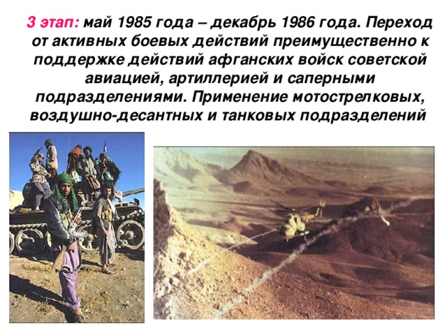 3 этап: май 1985 года – декабрь 1986 года. Переход от активных боевых действий преимущественно к поддержке действий афганских войск советской авиацией, артиллерией и саперными подразделениями. Применение мотострелковых, воздушно-десантных и танковых подразделений