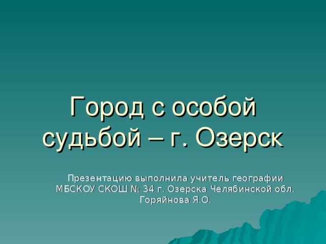 Город с особой судьбой – г. Озерск Презентацию выполнила учитель географии МБСКОУ СКОШ № 34 г. Озерска Челябинской обл. Горяйнова Я.О.