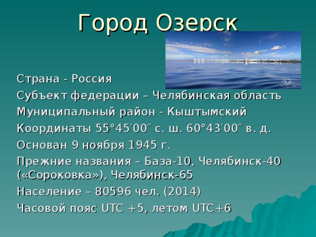 Город Озерск Страна - Россия Субъект федерации – Челябинская область Муниципальный район - Кыштымский Координаты 55°45′00″ с. ш. 60°43′00″ в. д. Основан 9 ноября 1945 г. Прежние названия – База-10, Челябинск-40 («Сороковка»), Челябинск-65 Население – 80596 чел. (2014) Часовой пояс UTC +5, летом UTC +6