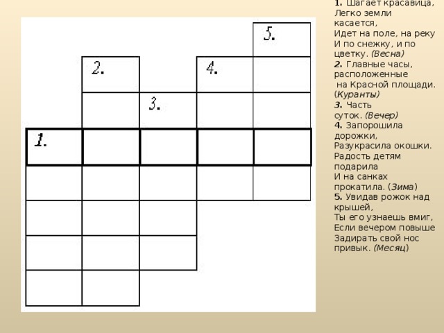 1.   Шагает красавица,   Легко земли касается,   Идет на поле, на реку   И по снежку, и по цветку.  (Весна) 2.  Главные часы, расположенные  на Красной площади. ( Куранты) 3.  Часть суток.  (Вечер) 4.  Запорошила дорожки,   Разукрасила окошки.   Радость детям подарила   И на санках прокатила. ( Зима ) 5.  Увидав рожок над крышей,   Ты его узнаешь вмиг,   Если вечером повыше   Задирать свой нос привык.  (Месяц )