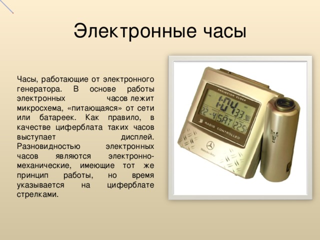 Электронные часы Часы, работающие от электронного генератора. В основе работы электронных часов лежит микросхема, «питающаяся» от сети или батареек. Как правило, в качестве циферблата таких часов выступает дисплей. Разновидностью электронных часов являются электронно-механические, имеющие тот же принцип работы, но время указывается на циферблате стрелками.