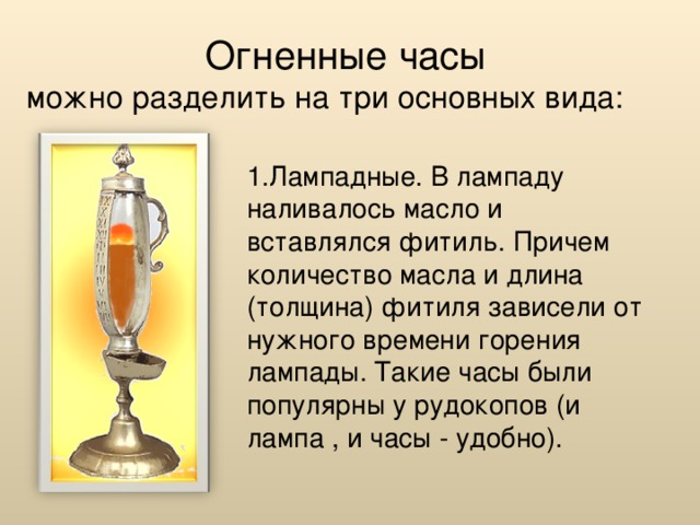 Огненные часы  можно разделить на три основных вида: 1.Лампадные. В лампаду наливалось масло и вставлялся фитиль. Причем количество масла и длина (толщина) фитиля зависели от нужного времени горения лампады. Такие часы были популярны у рудокопов (и лампа , и часы - удобно).