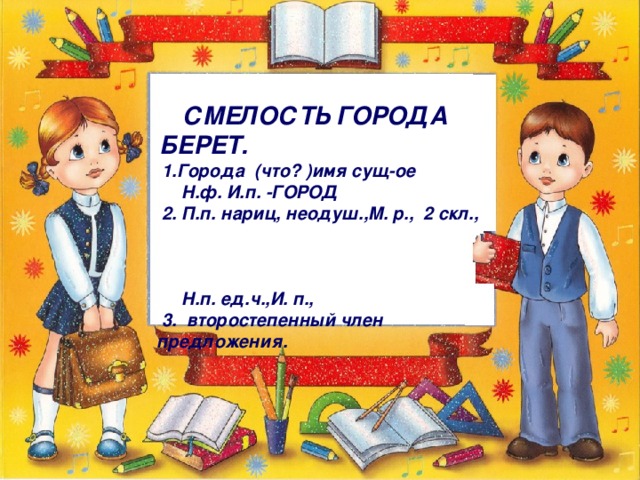 СМЕЛОСТЬ ГОРОДА БЕРЕТ.  1.Города (что? )имя сущ-ое  Н.ф. И.п. -ГОРОД  2. П.п. нариц, неодуш.,М. р., 2 скл.,  Н.п. ед.ч.,И. п.,  3. второстепенный член  предложения.