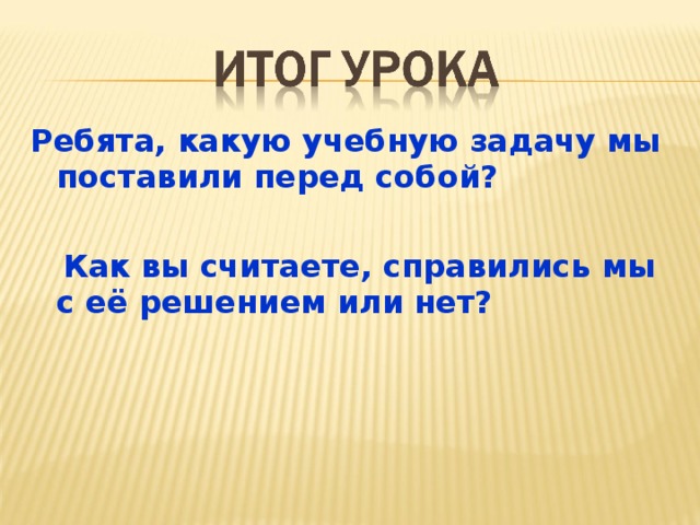 Ребята, какую учебную задачу мы поставили перед собой?   Как вы считаете, справились мы с её решением или нет?