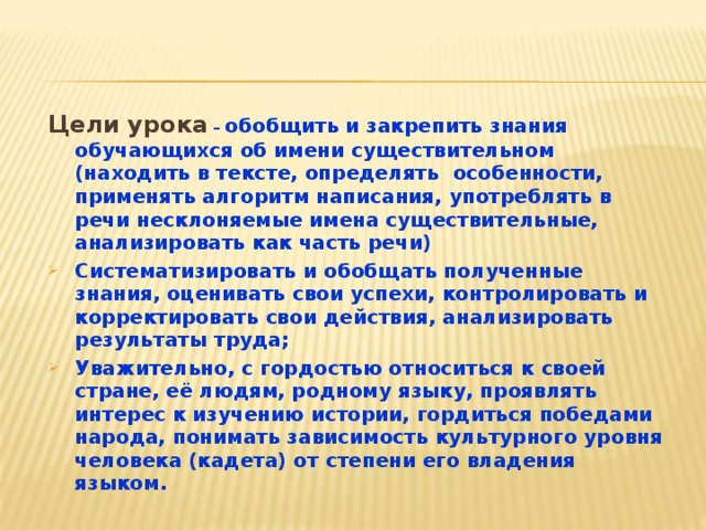 Цели урока  – обобщить и закрепить знания обучающихся об имени существительном  (находить в тексте, определять особенности, применять алгоритм написания, употреблять в речи несклоняемые имена существительные, анализировать как часть речи) Систематизировать и обобщать полученные знания, оценивать свои успехи, контролировать и корректировать свои действия, анализировать результаты труда; Уважительно, с гордостью относиться к своей стране, её людям, родному языку, проявлять интерес к изучению истории, гордиться победами народа, понимать зависимость культурного уровня человека (кадета) от степени его владения языком.