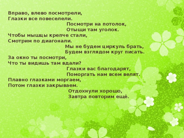 Вправо, влево посмотрели, Глазки все повеселели.  Посмотри на потолок,  Отыщи там уголок. Чтобы мышцы крепче стали, Смотрим по диагонали.  Мы не будем циркуль брать,  Будем взглядом круг писать. За окно ты посмотри, Что ты видишь там вдали?  Глазки вас благодарят,  Поморгать нам всем велят. Плавно глазками моргаем, Потом глазки закрываем.  Отдохнули хорошо,  Завтра повторим ещё.