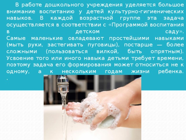 В работе дошкольного учреждения уделяется большое внимание воспитанию у детей культурно-гигиенических навыков. В каждой возрастной группе эта задача осуществляется в соответствии с «Программой воспитания в детском саду».  Самые маленькие овладевают простейшими навыками (мыть руки, застегивать пуговицы), постарше — более сложными (пользоваться вилкой, быть опрятным). Усвоение того или иного навыка детьми требует времени, поэтому задача его формирования может относиться не к одному, а к нескольким годам жизни ребенка.  .